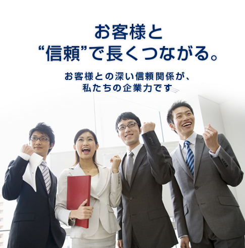 お客様と“信頼”で長くつながる。　お客様との深い信頼関係が、私たちの企業力です。