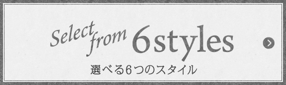 Select from 6 styles 選べる6つのスタイル